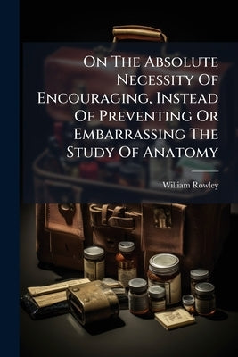 On The Absolute Necessity Of Encouraging, Instead Of Preventing Or Embarrassing The Study Of Anatomy by Rowley, William