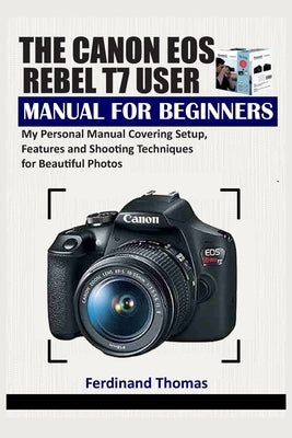 The Canon EOS Rebel T7 User Manual for Beginners: My Personal Manual Covering Setup, Features and Shooting Techniques for Beautiful Photos by Thomas, Ferdinand