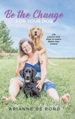 Be the Change for Your Dog: Life Lessons from Dogs to Inspire Rather than Control by Rond, Arianne de