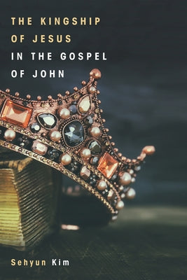 The Kingship of Jesus in the Gospel of John by Kim, Sehyun