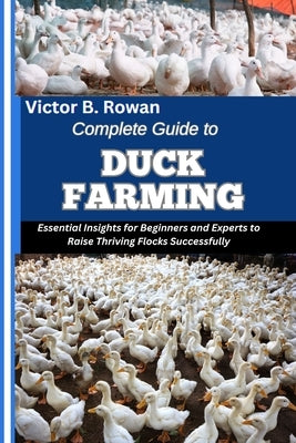 Complete Guide to Duck Farming: Essential Insights for Beginners and Experts to Raise Thriving Flocks Successfully by B. Rowan, Victor