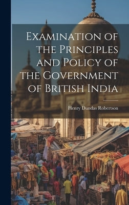 Examination of the Principles and Policy of the Government of British India by Robertson, Henry Dundas