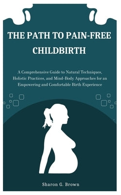 The Path to Pain-Free Childbirth: A Comprehensive Guide to Natural Techniques, Holistic Practices, and Mind-Body Approaches for an Empowering and Comf by G. Brown, Sharon