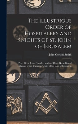 The Illustrious Order of Hospitalers and Knights of St. John of Jerusalem; Peter Gerard, the Founder, and the Three Great Grand Masters of the Illustr by Smith, John Corson