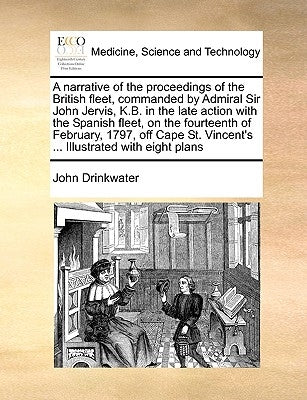 A Narrative of the Proceedings of the British Fleet, Commanded by Admiral Sir John Jervis, K.B. in the Late Action with the Spanish Fleet, on the Four by Drinkwater, John