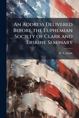 An Address Delivered Before the Euphemian Society of Clark and Erskine Seminary by Smith, W. a. [From Old Catalog]