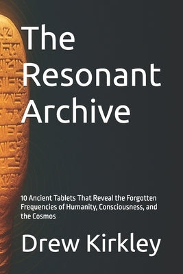 The Resonant Archive: 10 Ancient Tablets That Reveal the Forgotten Frequencies of Humanity, Consciousness, and the Cosmos by Kirkley, Drew