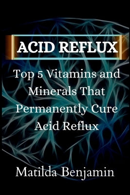 Acid reflux: Top 5 Vitamins and Minerals That Permanently Cure Acid Reflux by Benjamin, Matilda