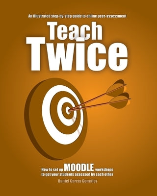 Teach Twice: How to set up MOODLE workshops to get your students assessed by each other by García González, Daniel