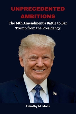 Unprecedented Ambitions: The 14th Amendment's Battle to Bar Trump from the Presidency by Mock, Timothy M.