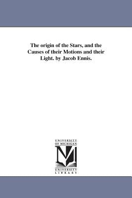 The origin of the Stars, and the Causes of their Motions and their Light. by Jacob Ennis. by Ennis, Jacob