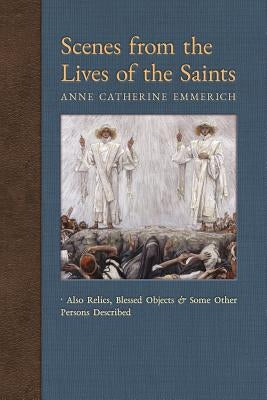 Scenes from the Lives of the Saints: Also Relics, Blessed Objects, and Some Other Persons Described by Emmerich, Anne Catherine