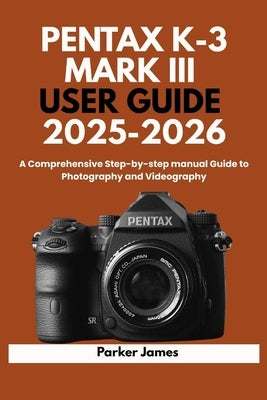 Pentax K-3 Mark III User Guide 2025-2026: A Comprehensive Step-by-step manual Guide to Photography and Videography? by James, Parker
