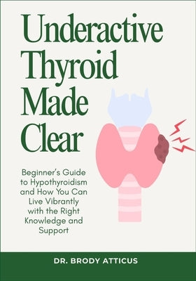 Underactive Thyroid Made Clear: Beginner's Guide to Hypothyroidism and How You Can Live Vibrantly with the Right Knowledge and Support by Atticus, Brody