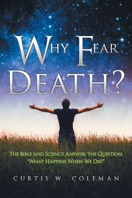 Why Fear Death?: The Bible and Science Answer the Question, "What Happens When We Die?" by Coleman, Curtis W.