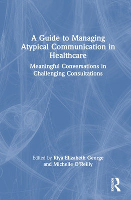 A Guide to Managing Atypical Communication in Healthcare: Meaningful Conversations in Challenging Consultations by George, Riya Elizabeth