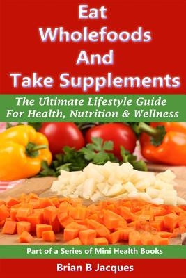 Eat Wholefoods And Take Supplements: The Ultimate Lifestyle Guide For Health, Nutrition And Wellness by Jacques, Brian B.