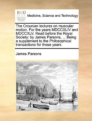 The Crounian Lectures on Muscular Motion. for the Years MDCCXLIV and MDCCXLV. Read Before the Royal Society: By James Parsons, ... Being a Supplement by Parsons, James