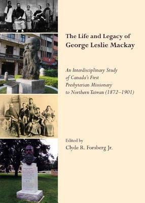 The Life and Legacy of George Leslie Mackay: An Interdisciplinary Study of Canadaâ (Tm)S First Presbyterian Missionary to Northern Taiwan (1872 Â " 19 by Forsberg Jr. Clyde R.