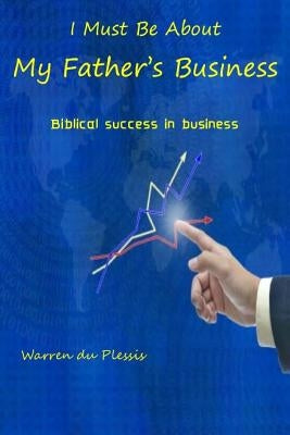 I Must Be About My Father's Business: biblical success in business by Du Plessis, Warren
