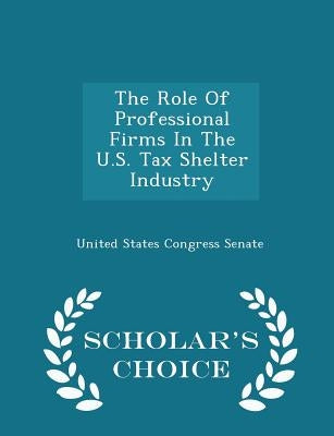 The Role of Professional Firms in the U.S. Tax Shelter Industry - Scholar's Choice Edition by United States Congress Senate