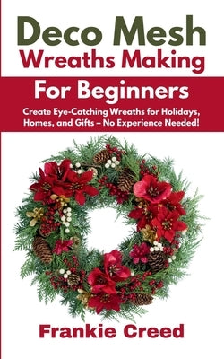 Deco Mesh Wreaths Making for Beginners: Create Eye-Catching Wreaths for Holidays, Homes, and Gifts - No Experience Needed! by Creed, Frankie