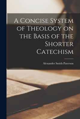 A Concise System of Theology on the Basis of the Shorter Catechism by Paterson, Alexander Smith