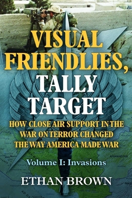 Visual Friendlies, Tally Target: How Close Air Support in the War on Terror Changed the Way America Made War: Volume 1 - Invasions by Brown, Ethan