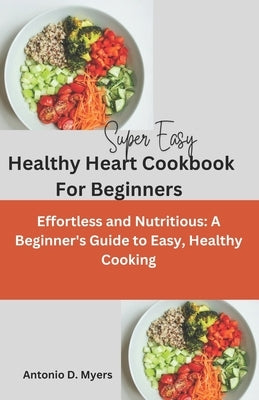 Super Easy Healthy Heart Cookbook For Beginners: Effortless and Nutritious: A Beginner's Guide to Easy, Healthy Cooking by Myers, Antonio D.