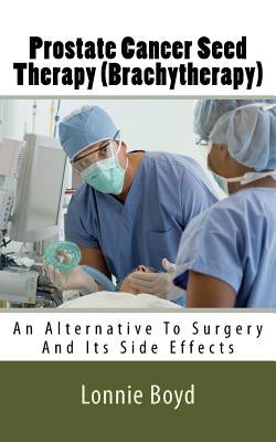 Prostate Cancer Seed Therapy (Brachytherapy): An Alternative To Surgery And Its Side Effects by Boyd, Lonnie