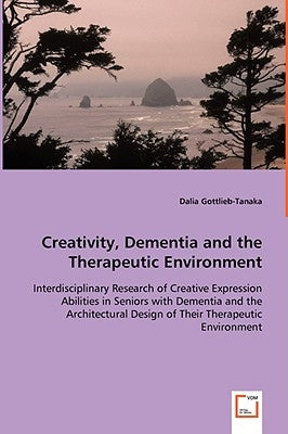 Creativity, Dementia and the Therapeutic Environment - Interdisciplinary Research of Creative Expression Abilities in Seniors with Dementia and the Ar by Gottlieb-Tanaka, Dalia