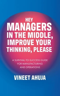 Hey Managers in the Middle, Improve Your Thinking, Please: A Survival-to-Success Guide for Manufacturing and Operations by Ahuja, Vineet