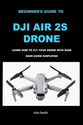 Beginner's Guide to Dji Air 2s Drone: Learn How to Fly Your Drone with Ease User Guide Simplified by Smith, Alan
