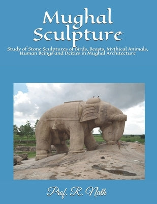 Mughal Sculpture: Study of Stone Sculptures of Birds, Beasts, Mythical Animals, Human Beings and Deities in Mughal Architecture by Nath, R. Nath