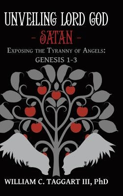 Unveiling Lord God - Satan: Exposing the Tyranny of Angels: Genesis 1-3 by Taggart, William C., III