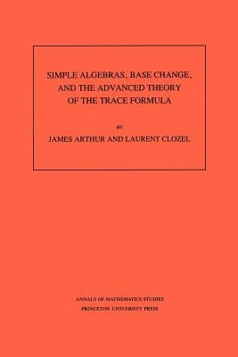 Simple Algebras, Base Change, and the Advanced Theory of the Trace Formula. (Am-120), Volume 120 by Arthur, James