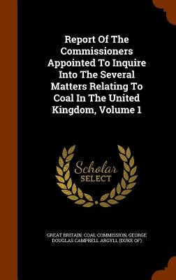 Report Of The Commissioners Appointed To Inquire Into The Several Matters Relating To Coal In The United Kingdom, Volume 1 by Great Britain Coal Commission