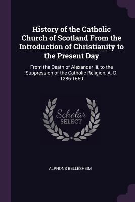 History of the Catholic Church of Scotland From the Introduction of Christianity to the Present Day: From the Death of Alexander Iii, to the Suppressi by Bellesheim, Alphons