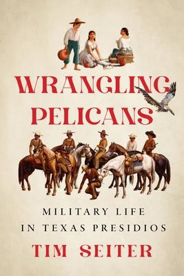 Wrangling Pelicans: Military Life in Texas Presidios by Seiter, Tim