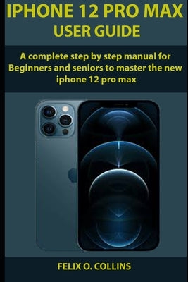 iPhone 12 PRO MAX USER GUIDE: A Complete Step By Step Manual for Beginners and seniors to Master the New iPhone 12 Pro Max by Collins, Felix O.