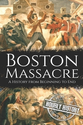 Boston Massacre: A History from Beginning to End by History, Hourly