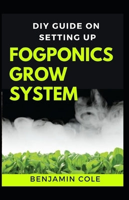 DIY Guide on Setting up Fogponics Grow System: Perfect Manual To Building and Using a Fogponics Grow System by Cole, Benjamin