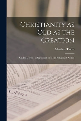 Christianity as old as the Creation: Or, the Gospel, a Republication of the Religion of Nature by Tindal, Matthew