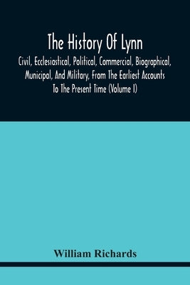 The History Of Lynn, Civil, Ecclesiastical, Political, Commercial, Biographical, Municipal, And Military, From The Earliest Accounts To The Present Ti by Richards, William