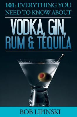 101: Everything You Need To Know About Vodka, Gin, Rum & Tequila by Lipinski, Bob