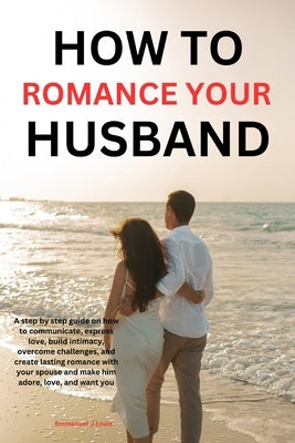 How to romance your husband: A step-by-step guide on how to communicate, express love, build intimacy, overcome challenges, and create lasting roma by J. Louis, Emmanuel