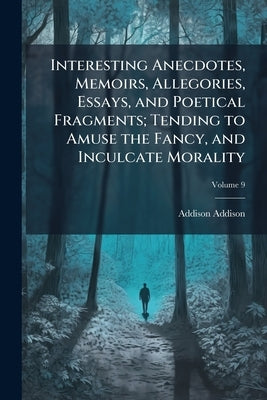Interesting Anecdotes, Memoirs, Allegories, Essays, and Poetical Fragments; Tending to Amuse the Fancy, and Inculcate Morality; Volume 9 by Addison, Addison