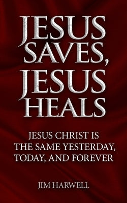 Jesus Saves, Jesus Heals: Jesus Christ is the Same Yesterday, Today & Forever by Harwell, Jim