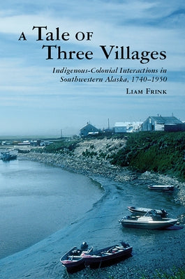A Tale of Three Villages: Indigenous-Colonial Interactions in Southwestern Alaska, 1740-1950 by Frink, Liam