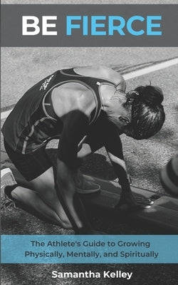 Be Fierce: The Athlete's Guide to Growing Physically, Mentally, and Spiritually by Kelley, Samantha